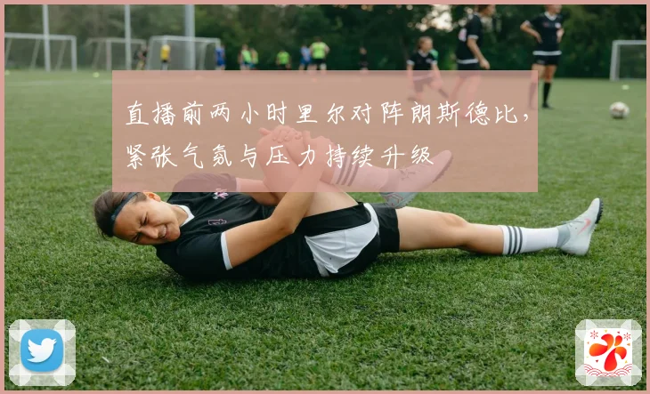直播前两小时里尔对阵朗斯德比，紧张气氛与压力持续升级