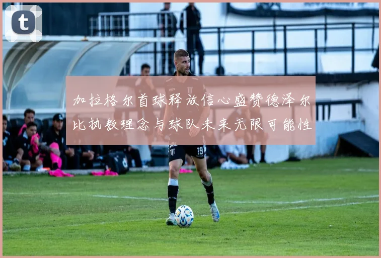 加拉格尔首球释放信心盛赞德泽尔比执教理念与球队未来无限可能性