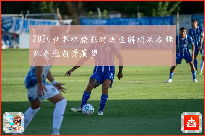 2026世界杯精彩对决全解析及各强队夺冠前景展望