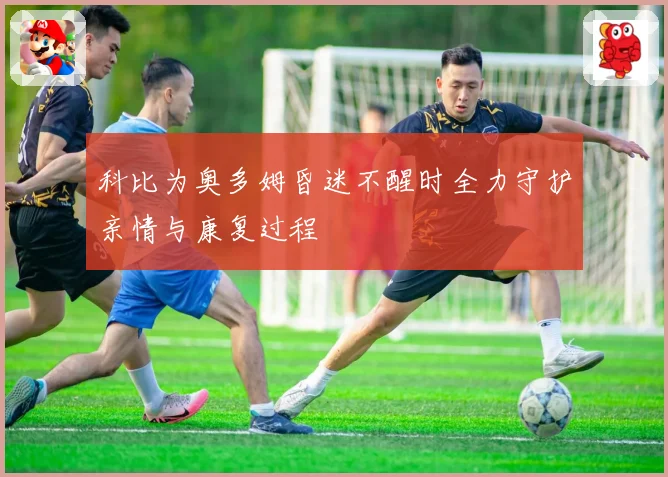 科比为奥多姆昏迷不醒时全力守护亲情与康复过程