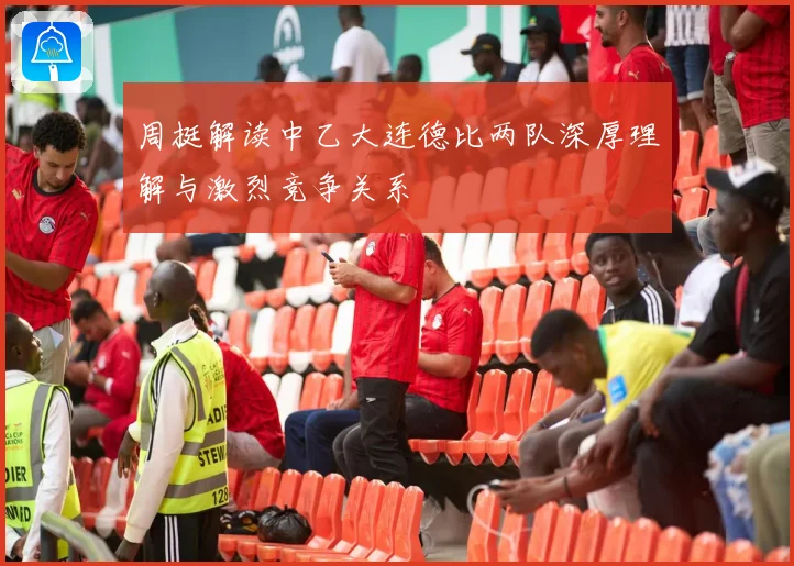 周挺解读中乙大连德比两队深厚理解与激烈竞争关系
