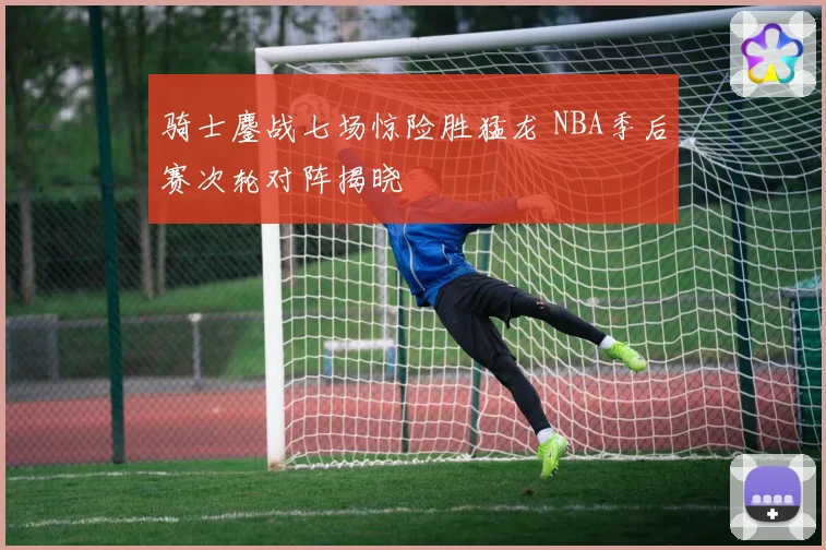 骑士鏖战七场惊险胜猛龙 NBA季后赛次轮对阵揭晓