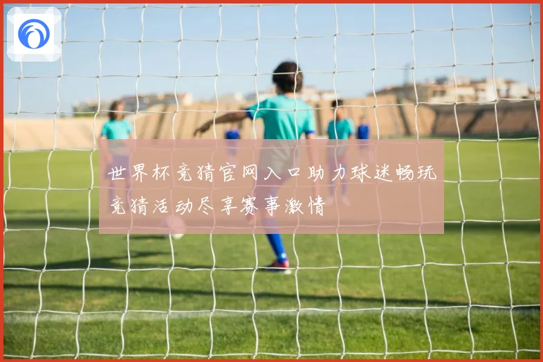 世界杯竞猜官网入口助力球迷畅玩竞猜活动尽享赛事激情